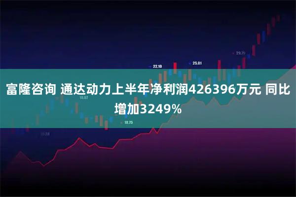 富隆咨询 通达动力上半年净利润426396万元 同比增加3249%