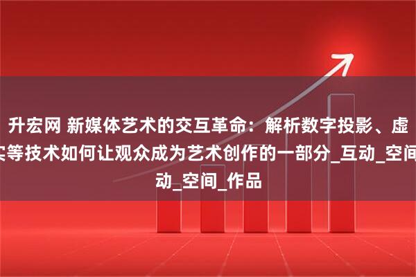 升宏网 新媒体艺术的交互革命：解析数字投影、虚拟现实等技术如何让观众成为艺术创作的一部分_互动_空间_作品