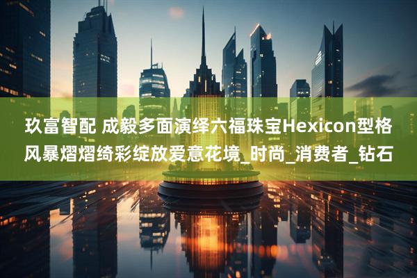 玖富智配 成毅多面演绎六福珠宝Hexicon型格风暴熠熠绮彩绽放爱意花境_时尚_消费者_钻石