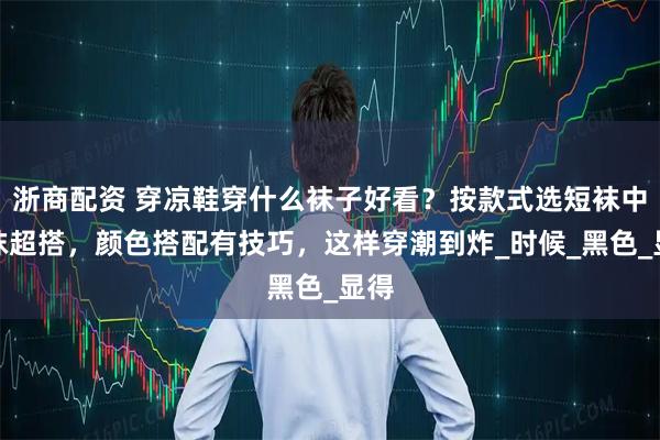 浙商配资 穿凉鞋穿什么袜子好看？按款式选短袜中筒袜超搭，颜色搭配有技巧，这样穿潮到炸_时候_黑色_显得