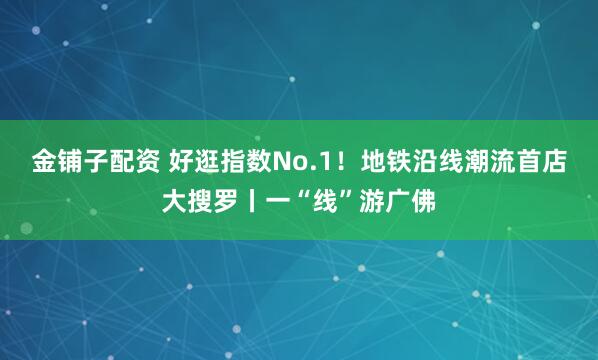 金铺子配资 好逛指数No.1！地铁沿线潮流首店大搜罗丨一“线”游广佛