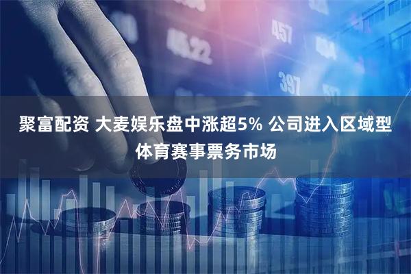 聚富配资 大麦娱乐盘中涨超5% 公司进入区域型体育赛事票务市场