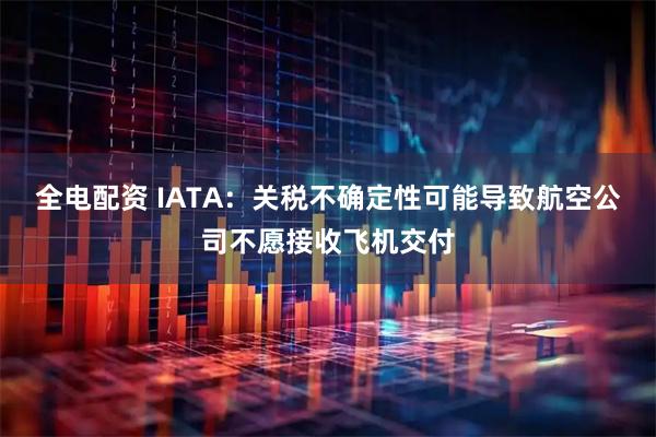 全电配资 IATA：关税不确定性可能导致航空公司不愿接收飞机交付