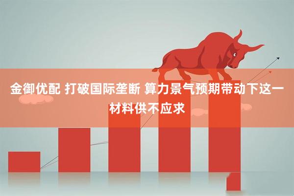 金御优配 打破国际垄断 算力景气预期带动下这一材料供不应求