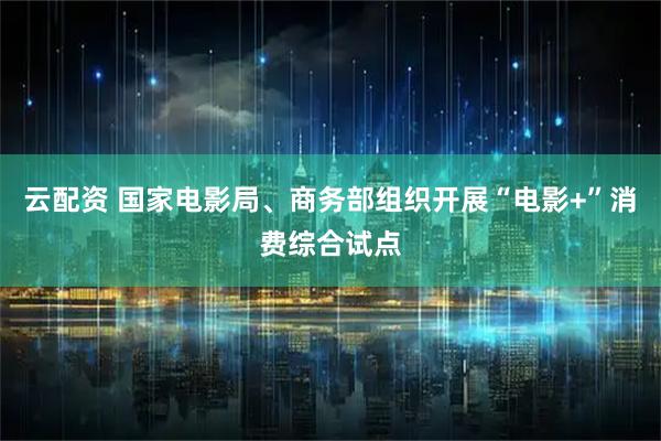云配资 国家电影局、商务部组织开展“电影+”消费综合试点