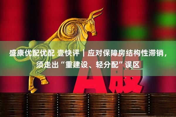 盛康优配优配 壹快评｜应对保障房结构性滞销，须走出“重建设、轻分配”误区