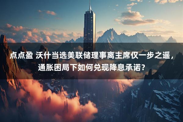 点点盈 沃什当选美联储理事离主席仅一步之遥,通胀困局下如何兑现降息承诺?