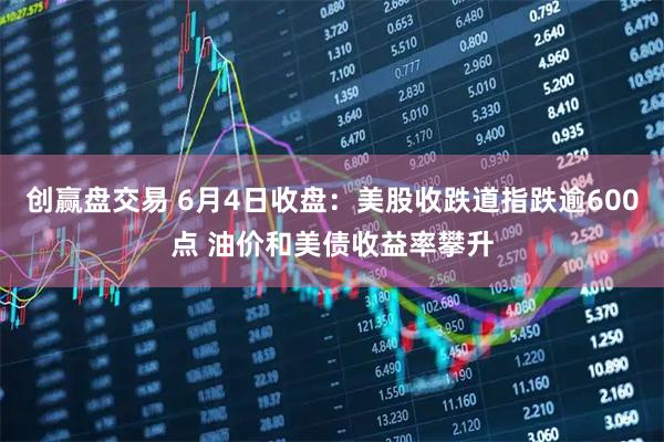 创赢盘交易 6月4日收盘:美股收跌道指跌逾600点 油价和美债收益率攀升