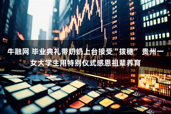牛融网 毕业典礼带奶奶上台接受“拨穗” 贵州一女大学生用特别仪式感恩祖辈养育
