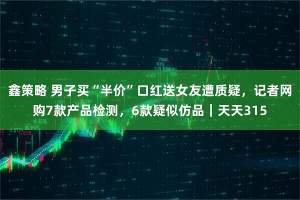 鑫策略 男子买“半价”口红送女友遭质疑，记者网购7款产品检测，6款疑似仿品｜天天315