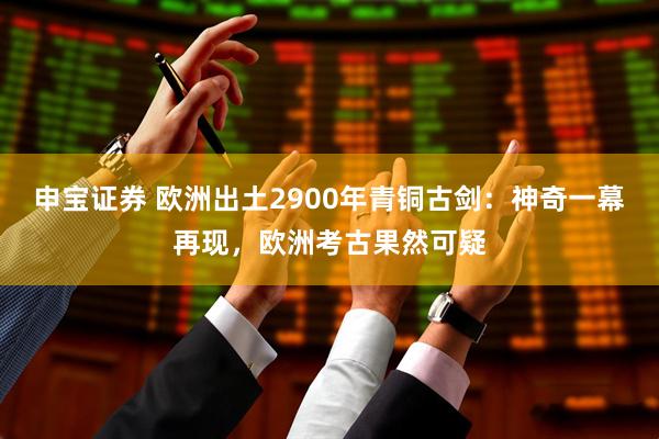 申宝证券 欧洲出土2900年青铜古剑：神奇一幕再现，欧洲考古果然可疑