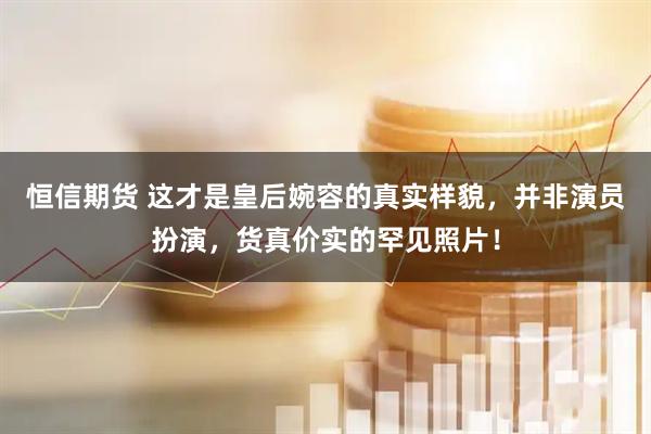 恒信期货 这才是皇后婉容的真实样貌,并非演员扮演,货真价实的罕见照片!