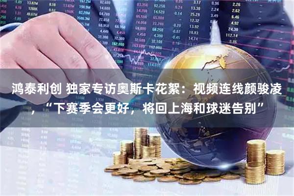 鸿泰利创 独家专访奥斯卡花絮：视频连线颜骏凌，“下赛季会更好，将回上海和球迷告别”