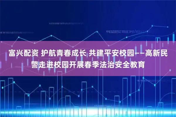富兴配资 护航青春成长 共建平安校园——高新民警走进校园开展春季法治安全教育