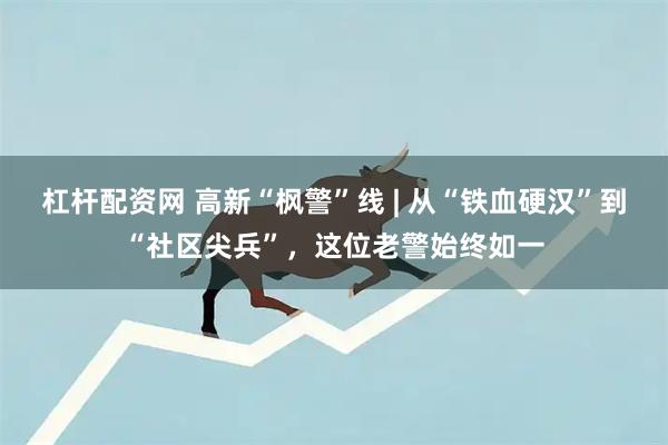 杠杆配资网 高新“枫警”线 | 从“铁血硬汉”到“社区尖兵”，这位老警始终如一