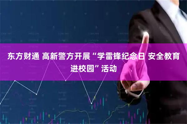 东方财通 高新警方开展“学雷锋纪念日 安全教育进校园”活动