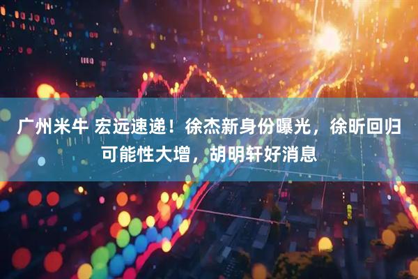 广州米牛 宏远速递！徐杰新身份曝光，徐昕回归可能性大增，胡明轩好消息