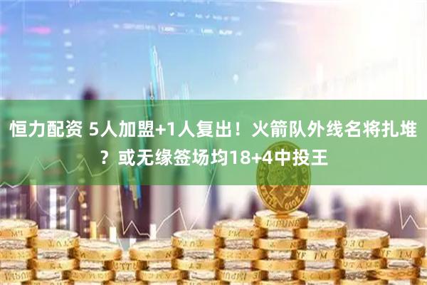 恒力配资 5人加盟+1人复出！火箭队外线名将扎堆？或无缘签场均18+4中投王