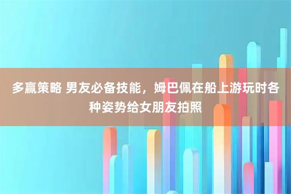 多赢策略 男友必备技能，姆巴佩在船上游玩时各种姿势给女朋友拍照