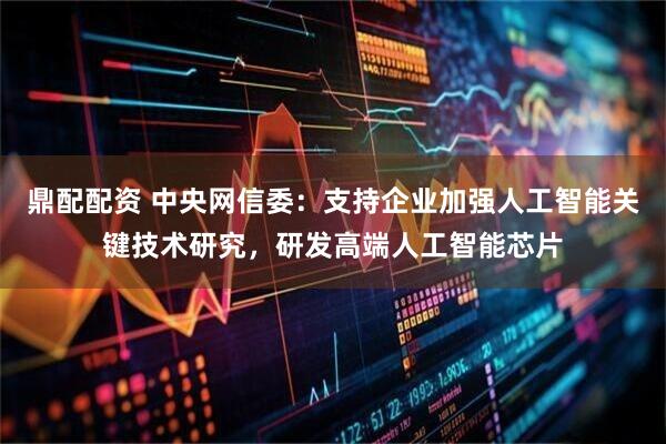 鼎配配资 中央网信委：支持企业加强人工智能关键技术研究，研发高端人工智能芯片