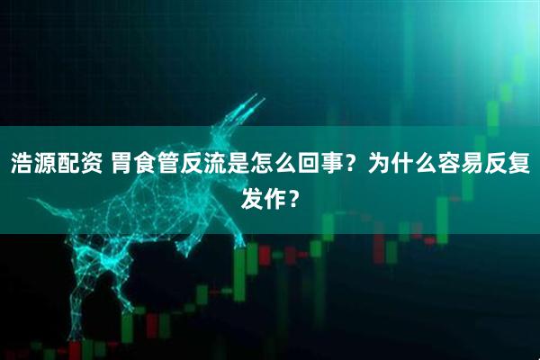 浩源配资 胃食管反流是怎么回事？为什么容易反复发作？