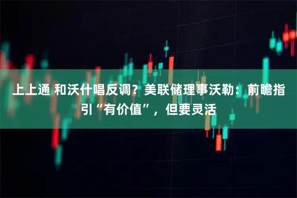 上上通 和沃什唱反调？美联储理事沃勒：前瞻指引“有价值”，但要灵活